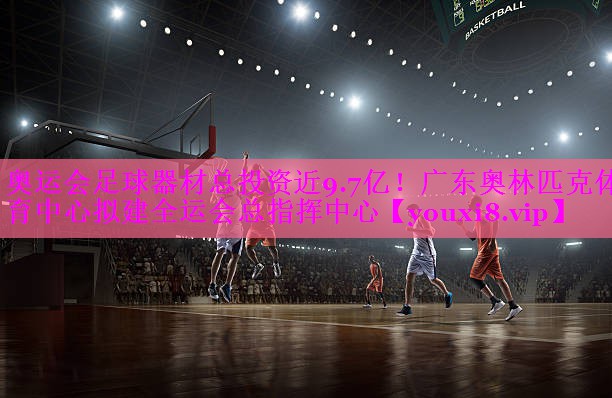 奥运会足球器材总投资近9.7亿！广东奥林匹克体育中心拟建全运会总指挥中心