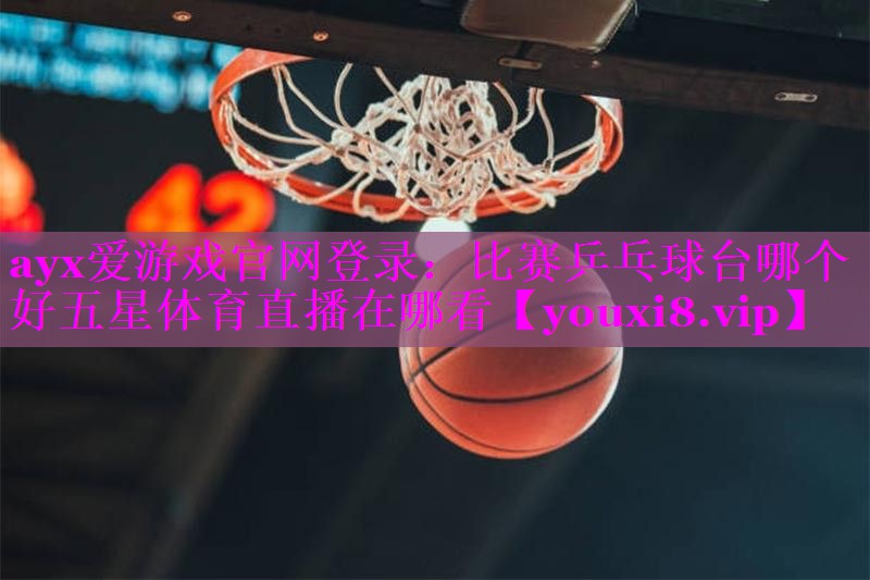 ayx爱游戏官网登录：比赛乒乓球台哪个好五星体育直播在哪看