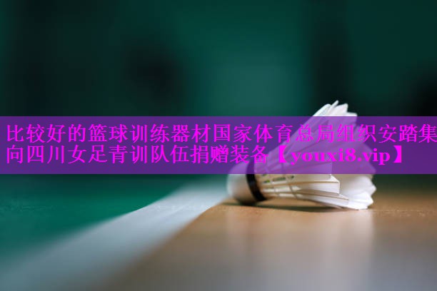 比较好的篮球训练器材国家体育总局组织安踏集团向四川女足青训队伍捐赠装备