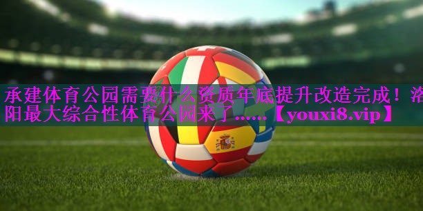 承建体育公园需要什么资质年底提升改造完成！洛阳最大综合性体育公园来了……